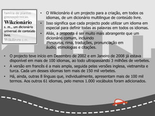 Em 2004 ganhou o PrêmioWebby na categoria "Comunidade" e o GoldenNica, da PrixArsElectronica, na categoria "Comunidades Digitais". O Wikcionário é um projecto para a criação, em todos os idiomas, de um dicionário multilingue de conteúdo livre. 