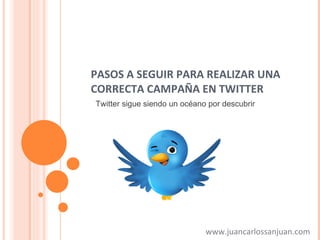 PASOS A SEGUIR PARA REALIZAR UNA CORRECTA CAMPAÑA EN TWITTER www.juancarlossanjuan.com Twitter sigue siendo un océano por descubrir 