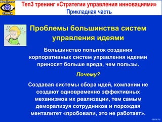 Ten3  тренинг «Стратегии управления инновациями» Прикладная часть с ecsi.ru Проблемы большинства систем управления идеями Большинство попыток создания корпоративных систем управления идеями приносят больше вреда, чем пользы. Почему? Создавая системы сбора идей, компании не создают одновременно эффективных механизмов их реализации, тем самым деморализуя сотрудников и порождая менталитет «пробовали, это не работает». 