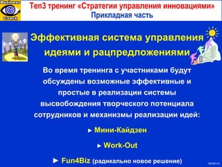 Ten3  тренинг «Стратегии управления инновациями» Прикладная часть с ecsi.ru Эффективная система управления идеями и рацпредложениями Во время тренинга с участниками будут обсуждены возможные эффективные и простые в реализации системы высвобождения творческого потенциала сотрудников и механизмы реализации идей: ►   Мини-Кайдзен ►   Work-Out ►   Fun4Biz   (радикально новое решение) 