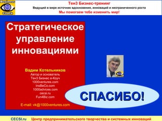 Стратегическое управление инновациями Вадим Котельников Автор и основатель Тен3 Бизнес е-Коуч 1000ventures.com InsBeCo.com 1000 advices.com cecsi.ru Fun4Biz.com E-mail: vk@1000ventures.com Тен3 Бизнес-тренинг Ведущий в мире источник вдохновения, инноваций и неограниченного роста Мы помогаем тебе изменить мир ! СПАСИБО ! CECSI.ru  Центр предпринимательского творчества и системных инноваций 