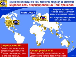 Мировая сеть лицензированных Тен3 тренеров 1000ventures.com Карта  2009  г. cecsi.ru Лицензию на проведение Тен3 тренингов покупают во всем мире Секрет успеха № 2: Взять на себя ответственность за достижение успеха твоим учеником Секрет успеха № 1:  Понять, что менеджеру сегодня надо знать все больше, а времени у него на это все меньше. Ведущие российские бизнес-школы мечтают достичь мирового уровня.  Мы это уже давно сделали и пошли дальше. 
