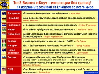 10 избранных отзывов от клиентов со всего мира T ен 3  Бизнес е-Коуч – инновации без границ!   1000ventures.com « Ваш Бизнес е-Коуч сильно изменил к лучшему и мой бизнес, и мою жизнь.»   – Тереза Блэр США «Я восхищен Бизнес е-Коучем! Я обучался в Бостонском университете и никогда не слышал даже нечто близкое к Вашей философии бизнеса, которая выглядит очень гармоничной.»   – Валентин Колмаков Россия «Даже в самых дерзких своих мечтах я не думал, что такое можно создать! Только русский мог такое придумать.»   – Дин Преббл Новая Зеландия «Вы  – благословение нынешнего поколения!»   – Пастор А . Камео Нигерия «Начал просматривать ваш материал… ВАУ!!!»   – Ли Примо Канада «Всеобъемлющий! Вдохновляющий! Великий инструмент развития бизнес-лидеров!»   – Имран Картавижайя Индонезия «Ваш е-Коуч пробуждает во мне креативность!»   – Удайсинх Патил Индия «Я восхищен вашим инновационным подходом!»   – Хуберт Румперсад Голландия «Ваш Бизнес е-Коуч производит эффект разорвавшейся бомбы!»   – Микаел Хенцлер Германия «Это лучший инструмент самообучения!»   – Алан Вейн Австралия 