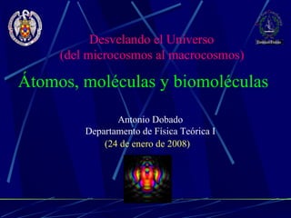 Antonio Dobado Departamento de Física Teórica I Átomos, moléculas y biomoléculas  (24 de enero de 2008) Desvelando el Universo (del microcosmos al macrocosmos)   