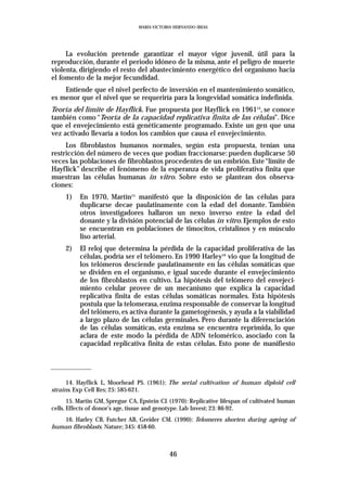 MARIA VICTORIA HERNANDO IBEAS




     La evolución pretende garantizar el mayor vigor juvenil, útil para la
reproducción, durante el periodo idóneo de la misma, ante el peligro de muerte
violenta, dirigiendo el resto del abastecimiento energético del organismo hacia
el fomento de la mejor fecundidad.
    Entiende que el nivel perfecto de inversión en el mantenimiento somático,
es menor que el nivel que se requeriría para la longevidad somática indefinida.
Teoría del límite de Hayflick. Fue propuesta por Hayflick en 196114, se conoce
también como “Teoría de la capacidad replicativa finita de las células”. Dice
que el envejecimiento está genéticamente programado. Existe un gen que una
vez activado llevaría a todos los cambios que causa el envejecimiento.
     Los fibroblastos humanos normales, según esta propuesta, tenían una
restricción del número de veces que podían fraccionarse: pueden duplicarse 50
veces las poblaciones de fibroblastos procedentes de un embrión. Este “límite de
Hayflick” describe el fenómeno de la esperanza de vida proliferativa finita que
muestran las células humanas in vitro. Sobre esto se plantean dos observa-
ciones:
     1)    En 1970, Martín15 manifestó que la disposición de las células para
           duplicarse decae paulatinamente con la edad del donante. También
           otros investigadores hallaron un nexo inverso entre la edad del
           donante y la división potencial de las células in vitro. Ejemplos de esto
           se encuentran en poblaciones de timocitos, cristalinos y en músculo
           liso arterial.
     2)    El reloj que determina la pérdida de la capacidad proliferativa de las
           células, podría ser el telómero. En 1990 Harley16 vio que la longitud de
           los telómeros desciende paulatinamente en las células somáticas que
           se dividen en el organismo, e igual sucede durante el envejecimiento
           de los fibroblastos en cultivo. La hipótesis del telómero del envejeci-
           miento celular provee de un mecanismo que explica la capacidad
           replicativa finita de estas células somáticas normales. Esta hipótesis
           postula que la telomerasa, enzima responsable de conservar la longitud
           del telómero, es activa durante la gametogénesis, y ayuda a la viabilidad
           a largo plazo de las células germinales. Pero durante la diferenciación
           de las células somáticas, esta enzima se encuentra reprimida, lo que
           aclara de este modo la pérdida de ADN telomérico, asociado con la
           capacidad replicativa finita de estas células. Esto pone de manifiesto




      14. Hayflick L, Moorhead PS. (1961): The serial cultivation of human diploid cell
strains. Exp Cell Res; 25: 585-621.
       15. Martin GM, Spregue CA, Epstein CJ. (1970): Replicative lifespan of cultivated human
cells. Effects of donor’s age, tissue and genotype. Lab Invest; 23: 86-92.
   16. Harley CB, Futcher AB, Greider CM. (1990): Telomeres shorten during ageing of
human fibroblasts. Nature; 345: 458-60.



                                             46
 
