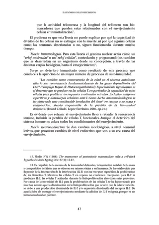 EL FENÓMENO DEL ENVEJECIMIENTO




           que la actividad telomerasa y la longitud del telómero son bio-
           marcadores que pueden estar relacionados con el envejecimiento
           celular e “inmortalización”.
     El problema es que esta Teoría no puede explicar por qué la capacidad de
división de las células no se extingue con la muerte, ni por qué algunas células
como las neuronas, deterioradas o no, siguen funcionando durante mucho
tiempo.
     Teoría inmunológica. Para esta Teoría el genoma nuclear actúa como un
“reloj molecular” o un “reloj celular”, controlando y programando los cambios
que se desarrollan en un organismo desde su concepción, a través de las
distintas etapas biológicas, hasta el envejecimiento17.
    Surge un deterioro inmunitario como resultado de este proceso, que
conduce a la aparición de un mayor numero de procesos de auto-inmunidad.
             “Los cambios como consecuencia de la edad en el sistema autoinmu-
        nitario son consecuencia fundamentalmente de los genes dependientes del
        CMH (Complejo Mayor de Histocampatibilidad). Especialmente significativo es
        el descenso que se produce en las células T, en particular la capacidad de estas
        células para proliferar en respuesta a estímulos extraños, incluidos antígenos
        específicos y anticuerpos celulares anti-T. Como hecho anatomofisiológico se
        ha observado una considerable involución del timo18 en cuanto a su masa y
        composición, siendo responsable de la pérdida de la inmunidad
        defensiva.”(Reolid Collado- López Escribano, 2005, op. cit.)
     Es evidente que retrasar el envejecimiento lleva a retardar la senescencia
inmune, incluida la pérdida de células T, funcionales. Aunque el deterioro del
sistema inmune no aclara todos los condicionantes del envejecimiento.
     Teoría neuroendocrina. Se dan cambios morfológicos, a nivel neuronal
lesivos, que provocan cambios de nivel endocrino, que son, a su vez, causa del
envejecimiento.




     17. Flodin NW. (1984): The senescence of postmitotic mammalian cells: a cell-clock
hypothesis. Mech Ageing Dev; 27(1): 15-27.
      18. Es culpable de la merma de la inmunidad defensiva, la involución notable de la masa
y composición del timo, que se observa en ratones viejos y en humanos. Se ha establecido que
depende de la interacción de la interleucina (IL-2) con su receptor específico, la proliferación
de los linfocitos T. Mientras las células T en reposo no contienen receptores para IL-2 ni
producen IL-2, las células T activadas durante la linfoproliferación sintetizan estas proteínas.
Por causa de la necesidad de IL-2 para la proliferación de las células T, se ha hipotetizado por
muchos autores que la disminución en la linfoproliferación que ocurre con la edad creciente,
se debe a una producción disminuida de IL-2 y/o expresión disminuida del receptor IL-2. De
aquí la idea de corregir el envejecimiento mediante la adición de IL-2 exógena, porque es un
inmunomodulador potente.




                                              47
 