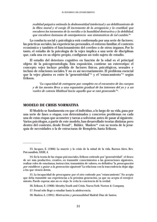 EL FENÓMENO DEL ENVEJECIMIENTO




        realidad psíquica estimula la deshonestidad intelectual y un debilitamiento de
        la fibra moral y el coraje. El incremento de la arrogancia y la crueldad, que
        encubren los tormentos de la envidia o la humildad destructiva y la debilidad,
        que encubren fantasías de omnipotencia- son sintomáticos de tal cambio.”23
     La conducta social y psicológica está conformada por una serie de factores:
las prácticas sociales, las experiencias personales, el entorno familiar, el contexto
económico y también el funcionamiento del cerebro o de otros órganos. Por lo
tanto, el estudio de la psicología de la vejez implica a una serie de disciplinas
que, cada una en su objeto propio, configuran un todo sujeto de estudio.
     El estudio del deterioro cognitivo en función de la edad es el principal
objeto de la psicogerontología. Esta exposición, contiene un estereotipo: el
concepto vejez incluye pérdida de factores físicos, psicológicos, sexuales e
incluso de relaciones sociales.Y no es así necesariamente. El problema esencial
que la vejez plantea es entre la “generatividad”24 y el “estancamiento”25 según
Erikson.
             “La capacidad de entregarse por completo en el encuentro de los cuerpos
        y de las mentes lleva a una expansión gradual de los intereses del yo y a un
        vuelco de catexia libidinal hacia aquello que se está generando”26.



MODELO DE CRISIS NORMATIVA
     El Modelo se fundamenta en que el individuo, a lo largo de su vida, pasa por
una serie de fases o etapas, con determinados y concretos problemas en cada
una de estas etapas que acometer y tareas a solventar, antes de pasar al siguiente.
Varios psicólogos, a partir de este modelo, han desarrollado teorías distintas pero
dentro del contexto, desde Freud27, Bühler, Maslow28 con su teoría de la jerar-
quía de necesidades o la de estructuras de Remplein, hasta Erikson.




     23. Jacques, E. (1966) La muerte y la crisis de la mitad de la vida. Buenos Aires. Rev.
Psicoanálisis; XXIII, 4.
      24. En la teoría de las etapas psicosociales, Erikson entiende por “generatividad”, el deseo
de ser más productivo, creativo, en transmitir conocimientos a las generaciones siguientes,
realizar roles de enseñanza, instrucción, transmisión de valores, en definitiva “la preocupación
por establecer y guiar a la generación siguiente” La relaciona con la trascendencia: dejar algo
a los que vienen detrás.
     25. La incapacidad de preocuparse por el otro entiende por,“estancamiento”.No acepta
que deba transmitir sus experiencias a la próxima generación, ya que no acepta el envejeci-
miento. Puede esperar, aún no es viejo. Se evita la conciencia de la verdad.
     26. Erikson, E. (1968): Identity,Youth and Crisis. Nueva York: Norton & Company.
     27. Freud sólo llegó a estudiar hasta la adolescencia.
     28. Maslow,A. (1991): Motivación y personalidad. Madrid: Díaz de Santos.



                                               51
 
