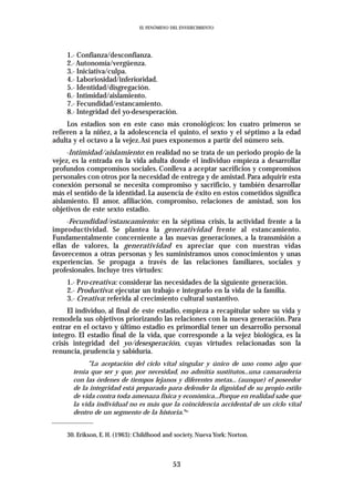 EL FENÓMENO DEL ENVEJECIMIENTO




    1.- Confianza/desconfianza.
    2.- Autonomía/vergüenza.
    3.- Iniciativa/culpa.
    4.- Laboriosidad/inferioridad.
    5.- Identidad/disgregación.
    6.- Intimidad/aislamiento.
    7.- Fecundidad/estancamiento.
    8.- Integridad del yo-desesperación.
     Los estadios son en este caso más cronológicos: los cuatro primeros se
refieren a la niñez, a la adolescencia el quinto, el sexto y el séptimo a la edad
adulta y el octavo a la vejez.Así pues exponemos a partir del número seis.
     -Intimidad/aislamiento: en realidad no se trata de un periodo propio de la
vejez, es la entrada en la vida adulta donde el individuo empieza a desarrollar
profundos compromisos sociales. Conlleva a aceptar sacrificios y compromisos
personales con otros por la necesidad de entrega y de amistad. Para adquirir esta
conexión personal se necesita compromiso y sacrificio, y también desarrollar
más el sentido de la identidad. La ausencia de éxito en estos cometidos significa
aislamiento. El amor, afiliación, compromiso, relaciones de amistad, son los
objetivos de este sexto estadio.
     -Fecundidad/estancamiento: en la séptima crisis, la actividad frente a la
improductividad. Se plantea la generatividad frente al estancamiento.
Fundamentalmente concerniente a las nuevas generaciones, a la transmisión a
ellas de valores, la generatividad es apreciar que con nuestras vidas
favorecemos a otras personas y les suministramos unos conocimientos y unas
experiencias. Se propaga a través de las relaciones familiares, sociales y
profesionales. Incluye tres virtudes:
    1.- Pro-creativa: considerar las necesidades de la siguiente generación.
    2.- Productiva: ejecutar un trabajo e integrarlo en la vida de la familia.
    3.- Creativa: referida al crecimiento cultural sustantivo.
     El individuo, al final de este estadio, empieza a recapitular sobre su vida y
remodela sus objetivos priorizando las relaciones con la nueva generación. Para
entrar en el octavo y último estadio es primordial tener un desarrollo personal
íntegro. El estadio final de la vida, que corresponde a la vejez biológica, es la
crisis integridad del yo/desesperación, cuyas virtudes relacionadas son la
renuncia, prudencia y sabiduría.
           “La aceptación del ciclo vital singular y único de uno como algo que
      tenía que ser y que, por necesidad, no admitía sustitutos...una camaradería
      con las órdenes de tiempos lejanos y diferentes metas... (aunque) el poseedor
      de la integridad está preparado para defender la dignidad de su propio estilo
      de vida contra toda amenaza física y económica...Porque en realidad sabe que
      la vida individual no es más que la coincidencia accidental de un ciclo vital
      dentro de un segmento de la historia.”3o


    30. Erikson, E. H. (1963): Childhood and society. Nueva York: Norton.



                                            53
 