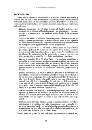 EL FENÓMENO DEL ENVEJECIMIENTO




ROGER GOULD
      Para Gould el desarrollo de individuo se estructura en siete transiciones, y
en cada unas de ellas se dan determinadas “transformaciones”. Las referencias
de la edad, no implican un modelo estricto, sino que depende de los individuos
o, incluso, del grupo social que pertenecen. Estos factores actúan de variables en
las transiciones.
    • Primera transición: 16 a 18 años, termina el dominio paterno y por
      consiguiente se obtiene la libertad personal y social: amistades y entornos
      propios, y el camino a la conciencia de adulto. Inicio de la autonomía
      personal.
    • Segunda transición:18 a 22 años.Forma su grupo social,compuesto por sus
      amigos o iguales, que sustituye a la familia. Si bien la niñez ha sido superada,
      no está afianzado como adulto, surgiendo inestabilidades y confrontaciones
      en el conjunto familiar, generalmente con los progenitores.
    • Tercera transición: 22 a 29 años: últimos años de dependencia
      psicológica paternal. Se rememora el amparo de la familia, permane-
      ciendo dudas sobre la pertinencia de lo que opinan. Pero es el momento
      de afirmar la independencia, la autonomía, y trazarse un porvenir,
      diferente, propio. La intuición es el factor decisorio de esta etapa.
    • Cuarta transición: 29 a 35 años. Aparece la madurez psicológica y
      mental. La persona establece sus objetivos previo análisis y razonamiento.
      El individuo razona asimismo sobre los valores y los acontecimientos,
      despojándose de las ideas inflexibles y enfoques maximalistas. Es en este
      periodo donde se afianzan las actividades, familiares, profesionales y
      sociales.
    • Quinta transición: 35 a 43 años. Etapa de plenitud de la existencia. La
      autoridad de los padres es inexistente y los hijos todavía no cuestionan la
      de sus mayores en el grupo. Nacen los primeros atisbos de angustia al
      advertirse desgastes físicos y la rapidez con la que pasa el tiempo para
      cumplir los objetivos establecidos. El individuo es independiente y
      consciente de ello, pero también de la ausencia paulatina de la anterior
      generación y que la suya está avanzando hacia el limite de la vida. Para
      Gould es el grupo de edad que rige el mundo.
    • Sexta transición: 43 a 50 años. Es una etapa preparatoria para afrontar la
      siguiente y definitiva. Se produce un proceso de reflexión sobre los
      valores existenciales: amistades, hijos, relaciones, etc. Se tienen la vida
      consolidada, pero se empieza a asumir lo que está por venir, una etapa
      difícil.
    • Séptima transición: 50 a 60 años. La vida se concibe diferente en valores
      necesidades y propósitos, hay más comprensión con el pasado y el
      presente, aumentan los afectos hacia la familia.Aumenta el interés por la
      nueva generación que sube y se pretende trasladarse la experiencia y los
      conocimientos. Se asume que la vida es finita.
    En esta teoría los grupos de años biológicos son orientativos, no estrictos.


                                          57
 