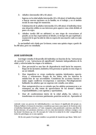 MARIA VICTORIA HERNANDO IBEAS




     3.- Adultez intermedia (40 a 65 años):
          - Ingreso en la edad adulta intermedia (45 a 50 años): el individuo tiende
            a buscar nuevas opciones en la familia, en el trabajo y en el ámbito
            social. Es una etapa de transición.
          - Culminación de la adultez intermedia (55 a 60 años): el individuo tiene
            una situación sólida en sus intereses pero aparece una crisis debido al
            paso a la vejez.
     4.- Adultez tardía (60 en adelante): es una etapa de evocaciones al
         pasado, ya no hay expectativas ni ideales, es tiempo de paz espiritual y
         examen de lo que ha sido la vida en espera de una muerte cada vez más
         próxima.
     La ancianidad está citada por Levinson, como una quinta etapa a partir de
los 80 años, pero no estudiada.




JANE LOEVINGER
    Loevinger estudia el desarrollo del individuo en función de las “estructuras
de carácter” y con “estructuras de significado”, bastante independientes de la
edad, y referenciadas las etapas a la madurez.
     1.- Fase pre-social: es una fase de dependencia total hacia los mayores.
         Etapa de los lactantes, instintiva. Si la persona se queda en esta etapa es
         un ser infantil.
     2.- Fase impulsiva: se crean conductas egoístas, intolerantes, egocén-
         tricas, y vehementes. Propia de los niños, sólo les interesa la
         satisfacción de sus necesidades. Consideran las acciones buenas o
         malas según conlleven recompensas o sanciones. Psicológicamente
         hablando, los adultos que no superan este estadio, son niños.
     3-     Fase autoprotectiva: no es extraño que los adultos permanezcan o se
            estanquen en ella, tratan de aprovecharse de los demás36, eluden
            responsabilidades y son egoístas y oportunistas.
     4-     Fase de conformismo: inicio de la edad adulta, los valores se
            transforman en externos: patrimonio, posición social, etc. Aprensión al


entiende como un proceso de individualización o sea buscar el significado del propio yo.
Erikzon,Vaillant y Levinson lo resucitan y consideran que marca una especie de fronteras entre
el individuo ilusionado anterior y el “más compasivo, más ponderado y juicioso, más libre de
luchas internas y de presiones externas y, a la vez, más sinceramente cariñoso consigo y con
los demás” (Levinson, op. cit.). El concepto de “crisis de la mitad de la vida” compartido por
todos los psicólogos, no es una opinión.
     36. En este punto J. Loevinger establece un periodo de transición que llama “delta tres”.



                                             60
 