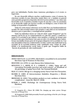 MARIA VICTORIA HERNANDO IBEAS




pero son individuales. Pueden darse trastornos psicológicos si el evento es
imprevisto.
     En este desarrollo influyen muchos condicionantes, como el entorno, las
relaciones sociales, la raza, educación, estado físico, etc. y también en general
estos periodos progresivos dependen del nivel socioeconómico37. Las clases más
favorecidas en lo económico retardan el paso de una fase a otra. La conclusión
es un desarrollo regido por factores sociales, no biológicos, como el inicio del
trabajo en la juventud o la jubilación.
     Todos los ciclos tienen referencia con la edad. Pero son fundamentalmente
sociales. En cada sociedad existen roles propios a cada edad, no necesariamente
idénticos, pero sí parecidos y cronológicamente paralelos.
     Todos los individuos tienen un “reloj de edad”, según Neugarten38 que les
muestra cual ha de ser su comportamiento en cada fase, pautas y conductas a
seguir. Es la sociedad la que imparte estos modelos a respetar: un tiempo para
formarse, uno para relacionarse, otro para acceder a la sexualidad, para casarse,
formar una familia, formar parte de los grupos dirigentes de la sociedad, etc. Con
más intensidad actúan los condicionantes sociales, cuánto más tradicional sea la
sociedad. En la sociedad moderna están cambiando estos “relojes de edad”
debido a la transformación social, hasta el grado que Neugarten habla de
“borrón de períodos de vida tradicionales”.




BIBLIOGRAFIA
AVENI CASUCCI, M. A. et al (1995): Afectividad y sexualidad en la ancianidad.
   Barcelona: Caja de Pensiones de Barcelona.
BEAUVOIR, S. de (1970): La vejez. Buenos Aires: Sudamericana.
BENGSTON, V. L., REEDY, M. N. y GORDON, C. (1985): “Aging and self-
   conceptions: Personality processes and social contexts”, en Handbook of
   the psychology of aging. Nueva York: Van Nostrand Reinhold.
BLAU, Z. S. (1973): Old age in a changing society. Nueva Cork: New Viewpoints.
BLUMER, H. (1982): El Interaccionismo Simbólico. Perspectiva y Método.
   Barcelona: Hora.
BROWNLEE, M. (1991): “Glycosylation products as toxic mediators of diabetic
   complications”, Annu Rev Med; 42, 159-66.
BUHLER, C. (1969): Psichology for Contemporany Living. Nueva York:
   Hawthorn.


     37. Neugarten BL. y Moore JW. (1968): The changing age status system. Chicago:
University of Chicago Press.
     38. Neugarten B. (1968):Adult personality:Toward a psychology of the life cycle. Chicago:
University of Chicago Press.



                                             62
 