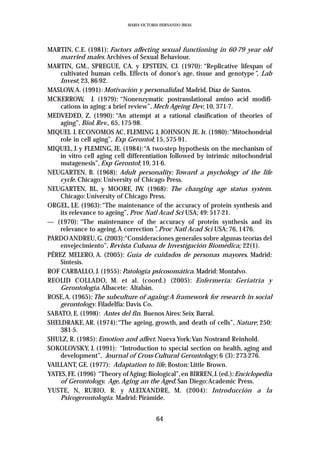 MARIA VICTORIA HERNANDO IBEAS




MARTIN, C.E. (1981): Factors affecting sexual functioning in 60-79 year old
    married males. Archives of Sexual Behaviour.
MARTIN, GM., SPREGUE, CA. y EPSTEIN, CJ. (1970): “Replicative lifespan of
    cultivated human cells. Effects of donor’s age, tissue and genotype”, Lab
    Invest; 23, 86-92.
MASLOW,A. (1991): Motivación y personalidad. Madrid. Díaz de Santos.
MCKERROW, J. (1979): “Nonenzymatic postranslational amino acid modifi-
    cations in aging: a brief review”, Mech Ageing Dev; 10, 371-7.
MEDVEDED, Z. (1990): “An attempt at a rational clasification of theories of
    aging”, Biol. Rev., 65, 175-98.
MIQUEL J, ECONOMOS AC, FLEMING J, JOHNSON JE. Jr. (1980):“Mitochondrial
    role in cell aging”, Exp Gerontol; 15, 575-91.
MIQUEL, J. y FLEMING, JE. (1984):“A two-step hypothesis on the mechanism of
    in vitro cell aging cell differentiation followed by intrinsic mitochondrial
    mutagenesis”, Exp Gerontol; 19, 31-6.
NEUGARTEN, B. (1968): Adult personality: Toward a psychology of the life
    cycle. Chicago: University of Chicago Press.
NEUGARTEN, BL. y MOORE, JW. (1968): The changing age status system.
    Chicago: University of Chicago Press.
ORGEL, LE. (1963):“The maintenance of the accuracy of protein synthesis and
    its relevance to ageing”, Proc Natl Acad Sci USA; 49: 517-21.
— (1970): “The maintenance of the accuracy of protein synthesis and its
    relevance to ageing.A correction”. Proc Natl Acad Sci USA: 76, 1476.
PARDO ANDREU, G. (2003):“Consideraciones generales sobre algunas teorías del
    envejecimiento”, Revista Cubana de Investigación Biomédica; 22(1).
PÉREZ MELERO, A. (2005): Guía de cuidados de personas mayores. Madrid:
    Síntesis.
ROF CARBALLO, J. (1955): Patología psicosomática. Madrid: Montalvo.
REOLID COLLADO, M. et al. (coord.) (2005): Enfermería: Geriatría y
    Gerontología. Albacete: Altabán.
ROSE,A. (1965): The subculture of againg: A framework for research in social
    gerontology. Filadelfia: Davis Co.
SABATO, E. (1998): Antes del fin. Buenos Aires: Seix Barral.
SHELDRAKE, AR. (1974):“The ageing, growth, and death of cells”, Nature; 250:
    381-5.
SHULZ, R. (1985): Emotion and affect. Nueva York:Van Nostrand Reinhold.
SOKOLOVSKY, J. (1991): “Introduction to special section on health, aging and
    development”, Journal of Cross-Cultural Gerontology; 6 (3): 273-276.
VAILLANT, GE. (1977): Adaptation to life. Boston: Little Brown.
YATES, FE. (1996) “Theory of Aging: Biological”, en BIRREN, J. (ed.): Enciclopedia
    of Gerontology. Age, Aging an the Aged. San Diego:Academic Press.
YUSTE, N, RUBIO, R. y ALEIXANDRE, M. (2004): Introducción a la
    Psicogerontología. Madrid: Pirámide.


                                         64
 