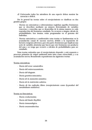 EL FENÓMENO DEL ENVEJECIMIENTO




    d) Universales: todos los miembros de una especie deben mostrar las
       carencias o déficit.
    Por lo general las teorías sobre el envejecimiento se clasifican en dos
grandes grupos:
    - Teorías no estocásticas o deterministas: engloban aquellos fenómenos
      que se describen mediante un número determinado de variables
      concretas y conocidas, que se desarrollan de la misma manera en cada
      reproducción del fenómeno estudiado. No recurren a ningún cálculo de
      probabilidades. Son innatas, están programadas en el genoma del
      individuo.
    - Teorías estocásticas o ambientales: estas teorías se fundamentan en la
      acumulación casual de sucesos nocivos, debido a la exposición de
      factores exógenos adversos y, por otra parte, fenómenos que implican una
      serie de variables aleatorias que hacen que este fenómeno sea producto
      del azar, y se tenga que recurrir a cálculos de probabilidades, para ser
      estudiado.
    Estas teorías entienden que el envejecimiento depende y está expuesto a
procesos primarios de origen ambiental tanto intra como extracelular, y a su
acumulación nociva. Resumiendo expondremos las siguientes teorías:


Teorías estocásticas:
    - Teoría del error catastrófico.
    - Teoría del entrecruzamiento.
    - Teoría del desgaste.
    - Teoría genético-estocástica.
    - Teoría de la mutación somática.
    - Teoría de la restricción calórica.
    - Teoría de los radicales libres (envejecimiento como by-product del
      metabolismo oxidativo).


Teorías no Estocásticas:
    - Teoría evolucionista.
    - Teoría del límite Hayflick.
    - Teoría inmunológica.
    - Teoría neuroendocrina.




                                          39
 