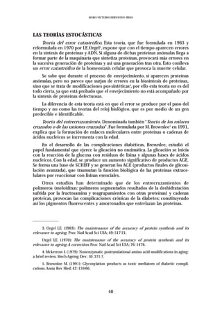 MARIA VICTORIA HERNANDO IBEAS




LAS TEORÍAS ESTOCÁSTICAS
     Teoría del error catastrófico. Esta teoría, que fue formulada en 1963 y
reformulada en 1970 por LE.Orgel3, expone que con el tiempo aparecen errores
en la síntesis de proteínas y ADN. Si alguna de dichas proteínas anómalas llega a
formar parte de la maquinaría que sintetiza proteínas, provocará más errores en
la sucesiva generación de proteínas y así una generación tras otra. Esto conlleva
un error catastrófico de la homeostasis celular que provoca la muerte celular.
      Se sabe que durante el proceso de envejecimiento, sí aparecen proteínas
anómalas, pero no parece que surjan de errores en la biosíntesis de proteínas,
sino que se trata de modificaciones pos-sintéticas4, por ello esta teoría no es del
todo cierta, ya que está probado que el envejecimiento no está acompañado por
la síntesis de proteínas defectuosas.
    La diferencia de esta teoría está en que el error se produce por el paso del
tiempo y no como las teorías del reloj biológico, que es por medio de un gen
predecible e identificable.
    Teoría del entrecruzamiento. Denominada también “Teoría de los enlaces
cruzados o de las uniones cruzadas”. Fue formulada por M. Brownlee5 en 1991,
explica que la formación de enlaces moleculares entre proteínas o cadenas de
ácidos nucleicos se incrementa con la edad.
     En el desarrollo de las complicaciones diabéticas, Brownlee, estudió el
papel fundamental que ejerce la glicación no enzimática. La glicación se inicia
con la reacción de la glucosa con residuos de lisina y algunas bases de ácidos
nucleicos. Con la edad, se produce un aumento significativo de productos AGE.
Se forma una base de SCHIFF y se generan los AGE (productos finales de glicosi-
lación avanzada), que trasmutan la función biológica de las proteínas extrace-
lulares por reaccionar con lisinas esenciales.
      Otros estudios han determinado que de los entrecruzamientos de
polímeros (meloidinas: polímeros segmentados resultados de la deshidratación
sufrida por la fructosamina y reagrupamientos con otras proteínas) y cadenas
proteicas, provocan las complicaciones crónicas de la diabetes; constituyendo
así los pigmentos fluorescentes y amorronados que entrelazan las proteínas.




     3. Orgel LE. (1963): The maintenance of the accuracy of protein synthesis and its
relevance to ageing. Proc Natl Acad Sci USA; 49: 517-21.
     Orgel LE. (1970): The maintenance of the accuracy of protein synthesis and its
relevance to ageing.A correction. Proc Natl Acad Sci USA; 76: 1476.
      4. Mckerrow J. (1979): Nonenzymatic postranslational amino acid modifications in aging:
a brief review. Mech Ageing Dev; 10: 371-7.
     5. Brownlee M. (1991): Glycosylation products as toxic mediators of diabetic compli-
cations.Annu Rev Med; 42: 159-66.




                                             40
 