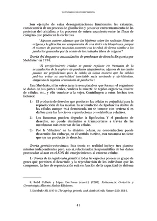 EL FENÓMENO DEL ENVEJECIMIENTO




    Son ejemplo de estas desorganizaciones funcionales las cataratas,
consecuencia de un proceso de gliosilación y posterior entrecruzamiento de las
proteínas del cristalino; o los procesos de entrecruzamiento entre las fibras de
colágeno que producen la esclerosis.
           “Algunos autores afirman que las hipótesis sobre los radicales libres de
      oxígeno y la glicación son componentes de una única vía bioquímica, porque
      el número de puentes cruzados aumenta con la edad, de forma similar a los
      productos generados por la acción de los radicales libres de oxígeno.”6
    Teoría del desgaste o acumulación de productos de desecho. Expuesta por
Sheldrake7 en 1974.
           “El envejecimiento celular se puede explicar en términos de la
      acumulación de la ruptura de productos citoplásmicos, algunos de los cuales
      pueden ser perjudiciales para la célula; la única manera que las células
      podrían evitar su mortalidad inevitable sería creciendo y dividiéndose,
      diluyendo la ruptura acumulada de productos”.
     Para Sheldrake, si las estructuras irreemplazables que forman el organismo
se dañan en sus partes vitales, conlleva la muerte de tejidos orgánicos, muerte
de células, etc., y ello conduce a la vejez. Contribuyen a estos hechos tres
factores:
    1.- El producto de desecho que producen las células es perjudicial para la
        reproducción de las mismas. La acumulación de lipofuscina dentro de
        las células aunque está demostrada, no se conoce con certeza si es
        dañina para las funciones reproductoras o metabólicas celulares.
    2.- Los lisosomas pueden degradar la lipofuscina. Y el producto de
        desecho, no puede destruirse o transportarse a través de las
        membranas más externas de las células.
    3.- Por la “dilución” en la división celular, su concentración puede
        descender. Sin embargo, en el sentido estricto, esta sustancia no tiene
        que ser un producto de desecho.

    Teoría genético-estocástica. Esta teoría en realidad incluye tres plantea-
mientos independientes pero, eso sí, relacionados. Responsabiliza de los daños
provocados al azar en el ADN del envejecimiento, al entorno celular.
    1.- Teoría de la regulación genética: todas las especies poseen un grupo de
genes que permiten el desarrollo y la reproducción de los individuos que las
componen. La fase de reproducción está en función de la capacidad de defensa




    6. Rolid Collado y López Escribano (coord.) (2005): Enfermería: Geriatría y
Gerontología. Albacete,Alatbán Ediciones.
    7. Sheldrake AR. (1974): The ageing, growth, and death of cells. Nature; 250: 381-5.




                                            41
 