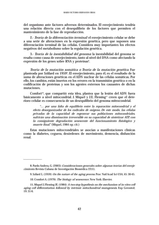 MARIA VICTORIA HERNANDO IBEAS




del organismo ante factores adversos determinados. El envejecimiento tendría
una relación directa con el desequilibrio de los factores que permiten el
mantenimiento de la fase de reproducción.
     2.- Teoría de la diferenciación terminal: el envejecimiento celular se debe
a una serie de alteraciones en la expresión genética, pero que suponen una
diferenciación terminal de las células. Considera muy importantes los efectos
negativos del metabolismo sobre la regulación genética.
     3.- Teoría de la inestabilidad del genoma: la inestabilidad del genoma se
resalta como causa de envejecimiento, tanto al nivel del DNA como afectando la
expresión de los genes sobre RNA y proteínas8.

      Teoría de la mutación somática o Teoría de la mutación genética. Fue
planteada por Sziilard en 19599. El envejecimiento, para él, es el resultado de la
suma de alteraciones genéticas en el ADN nuclear de las células somáticas. Por
ello, los cambios, están insertos en los errores en la transmisión genética o en la
codificación de proteínas y son los agentes externos los causantes de dichas
mutaciones.
     Comfort10, que compartió esta idea, plantea que la lesión del ADN fuera
básicamente a nivel mitocondrial. J. Miquel y J.E. Fleming11 creen que el dete-
rioro celular es consecuencia de un desequilibrio del genoma mitrocondrial.
            “… por una falta de equilibrio entre la reparación mitocondrial y el
       efecto desorganizador de los radicales de oxigeno. De este modo, las células
       privadas de la capacidad de regenerar sus poblaciones mitocondriales,
       sufrirán una disminución irreversible en su capacidad de sintetizar ATP, con
       la consiguiente degradación senescente del funcionamiento fisiológico y
       muerte final.” (Miquel, 1984 op. cit.)
    Estas mutaciones mitocrondriales se asocian a manifestaciones clínicas
como la diabetes, ceguera, desórdenes de movimiento, demencia, disfunción
renal.




     8. Pardo Andreu, G. (2003): Consideraciones generales sobre algunas teorías del enveje-
cimiento. Revista Cubana de Investigación Biomédica 22(1).
     9. Szilard L. (1959): On the nature of the aging process. Proc Natl Acad Sci USA; 45: 30-45.
     10. Comfort A. (1979): The biology of senescence. New York: Elsevier.
      11. Miquel J, Fleming JE. (1984): A two-step hypothesis on the mechanism of in vitro cell
aging cell differentiation followed by intrinsic mitochondrial mutagenesis. Exp Gerontol;
19: 31-6.




                                              42
 