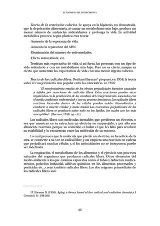 EL FENÓMENO DEL ENVEJECIMIENTO




    Teoría de la restricción calórica. Se apoya en la hipótesis, no demostrada,
que la deprivación alimentaria, al causar un metabolismo más bajo, produce un
menor número de sustancias antioxidantes y prolonga la vida. La actividad
metabólica provoca, según plantea esta teoría:
     -Aumento de la esperanza de vida.
     -Aumenta la reparación del ADN.
     -Disminución del número de enfermedades.
     -Efecto antioxidante, etc.
     Tendrían más expectativa de vida, si así fuera, las personas con un tipo de
vida sedentario y con un metabolismo más bajo. Pero no es cierto, aunque es
cierto que aumentan las expectativas de vida con una menor ingesta calórica.

    Teoría de los radicales libres. Denham Harman12 propuso, en 1956, la teoría
sobre el envejecimiento más popular entre las estocásticas, en 1956:
            “El envejecimiento resulta de los efectos perjudiciales fortuitos causados
       a tejidos por reacciones de radicales libres. Estas reacciones pueden estar
       implicadas en la producción de los cambios del envejecimiento, asociados con
       el medio ambiente, enfermedad y con su proceso intrínseco. Los radicales libres
       reactivos formados dentro de las células pueden oxidar biomoléculas y
       conducir a muerte celular y daño tisular. Las reacciones perjudiciales de los
       radicales libres se producen sobre todo en los lípidos, los cuales son los más
       susceptibles”. (Harman, 1956, op. cit.)
     Los radicales libres son moléculas inestables que perdieron un electrón, o
sea que muestran en su estructura un electrón no emparejado, y por ello son
altamente reactivas, porque su cometido es hallar el que les falta para recobrar
su estabilidad y lo encuentran entre las moléculas de su entorno.
     Lo cual provoca que la molécula que pierde un electrón, en beneficio de la
otra, se convierte a su vez en radical libre y así empieza una reacción en cadena
que perjudicará muchas células y, si los antioxidantes no se interponen, puede
ser indefinida.
     La respiración, el metabolismo de los alimentos y el ejercicio son procesos
naturales del organismo que producen radicales libres. Otros elementos del
medio ambiente a los que estamos expuestos como el tabaco, radiación, medica-
mentos, polución industrial, aditivos químicos en los alimentos procesados y
pesticidas etc., crean también radicales libres. Los dos orígenes primordiales de
los radicales libres son:




    12. Harman D. (1956): Aging: a theory based of free radical and radiation chemistry. J
Gerontol; 11: 298-300.




                                            43
 