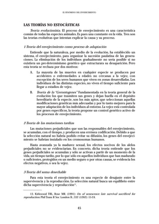 EL FENÓMENO DEL ENVEJECIMIENTO




LAS TEORÍAS NO ESTOCÁSTICAS
      Teoría evolucionista. El proceso de envejecimiento es una característica
común de todas las especies animales. Es pues una constante en la vida. Tres son
las teorías evolutivas que intentan explicar la causa y su proceso.

1-Teoría del envejecimiento como proceso de adaptación
     Entiende que la naturaleza, por medio de la evolución, ha establecido un
sistema, el envejecimiento, para organizar la sucesión paulatina de las genera-
ciones. La eliminación de los individuos gradualmente no sería posible si no
existiera un pre-determinismo genético que estructurara su desaparición. Pero
esta teoría se rechaza por dos motivos:
     A.   La mayoría de las muertes en cualquier especie se producen por
          accidentes o enfermedades a edades no cercanas a la vejez, con
          excepción de los seres humanos que viven en zonas desarrolladas. Los
          individuos de las distintas especies, no viven el tiempo suficiente para
          llegar a estadios de vejez.
     B.   Teoría de la “Gerontogenes” Fundamentada en la teoría general de la
          evolución: los que trasmiten sus genes y dejan huella en el depósito
          hereditario de la especie, son los más aptos, que seleccionan aquellas
          modificaciones genéticas más adecuadas y por lo tanto mejores para la
          mayor adaptación de los individuos al entorno. La vejez está controlada
          por genes específicos, la teoría propone un control genético activo de
          los procesos de envejecimiento.

2-Teoría de las mutaciones tardías
     Las mutaciones perjudiciales que son las responsables del envejecimiento,
se acumulan, con el tiempo, y producen una errónea codificación. Debido a que
la selección natural no habría podido evitar su difusión, los genes del envejeci-
miento se habrían instalado en los cromosomas humanos.
     Hasta avanzada ya la madurez sexual, los efectos nocivos de los alelos
perjudiciales no se evidenciarían. En concreto, dicha teoría entiende que los
genes perjudiciales se acumulan y sólo se activan a partir de un momento de la
vida, un tiempo tardío, por lo que sólo en aquellos individuos que han madurado
o suficientes, protegidos en un medio seguro o por otras causas, se evidencia los
efectos negativos, o sea la vejez.

3-Teoría del soma desechable
    Para esta teoría el envejecimiento es una especie de desajuste entre la
supervivencia y la reproducción. La selección natural busca un equilibrio entre
dicha supervivencia y reproducción13.

     13. Kirkwood TBL, Rose MR. (1991): On of senescence: late survival sacrificed for
reproduction. Phil Trans R Soc London B.; 332 (1262): 15-24.


                                           45
 
