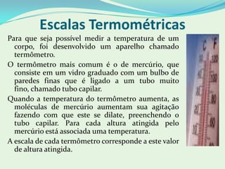 Escalas TermométricasPara que seja possível medir a temperatura de um corpo, foi desenvolvido um aparelho chamado termômetro.O termômetro mais comum é o de mercúrio, que consiste em um vidro graduado com um bulbo de paredes finas que é ligado a um tubo muito fino, chamado tubo capilar.Quando a temperatura do termômetro aumenta, as moléculas de mercúrio aumentam sua agitação fazendo com que este se dilate, preenchendo o tubo capilar. Para cada altura atingida pelo mercúrio está associada uma temperatura.A escala de cada termômetro corresponde a este valor de altura atingida.