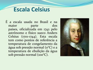 Escala CelsiusÉ a escala usada no Brasil e na maior parte dos países, oficializada em 1742 pelo astrônomo e físico sueco Anders Celsius (1701-1744). Esta escala tem como pontos de referência a temperatura de congelamento da água sob pressão normal (0°C) e a temperatura de ebulição da água sob pressão normal (100°C).