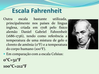 Escala FahrenheitOutra escala bastante utilizada, principalmente nos países de língua inglesa, criada em 1708 pelo físico alemão Daniel Gabriel Fahrenheit (1686-1736), tendo como referência a temperatura de uma mistura de gelo e cloreto de amônia (0°F) e a temperatura do corpo humano (100°F). Em comparação com a escala Celsius:0°C=32°F100°C=212°F