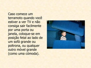 Caso comece um terramoto quando você estiver a ver TV e não consiga sair facilmente por uma porta ou janela, coloque-se em posição fetal ao lado de um sofá grande ou poltrona, ou qualquer outro móvel grande (como uma cómoda).   
