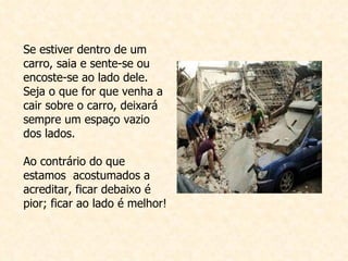 Se estiver dentro de um carro, saia e sente-se ou encoste-se ao lado dele. Seja o que for que venha a cair sobre o carro, deixará sempre um espaço vazio dos lados. Ao contrário do que estamos  acostumados a acreditar, ficar debaixo é pior; ficar ao lado é melhor! 