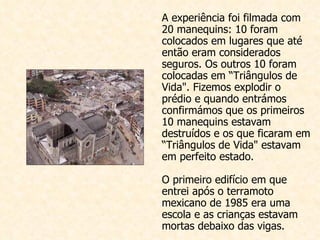 A experiência foi filmada com 20 manequins: 10 foram colocados em lugares que até então eram considerados seguros. Os outros 10 foram colocadas em “Triângulos de Vida". Fizemos explodir o prédio e quando entrámos confirmámos que os primeiros 10 manequins estavam destruídos e os que ficaram em “Triângulos de Vida" estavam em perfeito estado.  O primeiro edifício em que entrei após o terramoto mexicano de 1985 era uma escola e as crianças estavam mortas debaixo das vigas. 
