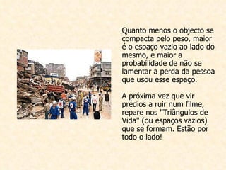 Quanto menos o objecto se compacta pelo peso, maior é o espaço vazio ao lado do mesmo, e maior a probabilidade de não se lamentar a perda da pessoa que usou esse espaço. A próxima vez que vir prédios a ruir num filme, repare nos "Triângulos de Vida" (ou espaços vazios) que se formam. Estão por todo o lado!  