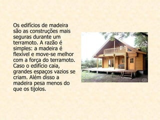 Os edifícios de madeira são as construções mais seguras durante um terramoto. A razão é simples: a madeira é flexível e move-se melhor com a força do terramoto. Caso o edifício caia, grandes espaços vazios se criam. Além disso a madeira pesa menos do que os tijolos. 