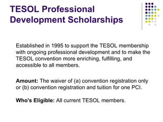 TESOL Professional Development Scholarships Established in 1995 to support the TESOL membership with ongoing professional development and to make the TESOL convention more enriching, fulfilling, and accessible to all members.  Amount:  The waiver of (a) convention registration only or (b) convention registration and tuition for one PCI. Who's Eligible:  All current TESOL members. 