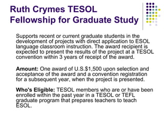 Ruth Crymes TESOL Fellowship for Graduate Study Supports recent or current graduate students in the development of projects with direct application to ESOL language classroom instruction. The award recipient is expected to present the results of the project at a TESOL convention within 3 years of receipt of the award. Amount:  One award of U.S.$1,500 upon selection and acceptance of the award and a convention registration for a subsequent year, when the project is presented. Who's Eligible:  TESOL members who are or have been enrolled within the past year in a TESOL or TEFL graduate program that prepares teachers to teach ESOL. 