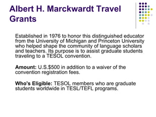 Albert H. Marckwardt Travel Grants Established in 1976 to honor this distinguished educator from the University of Michigan and Princeton University who helped shape the community of language scholars and teachers. Its purpose is to assist graduate students traveling to a TESOL convention.  Amount:  U.S.$500 in addition to a waiver of the convention registration fees. Who's Eligible:  TESOL members who are graduate students worldwide in TESL/TEFL programs. 