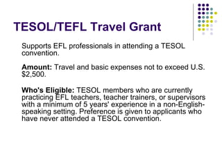 TESOL/TEFL Travel Grant Supports EFL professionals in attending a TESOL convention. Amount:  Travel and basic expenses not to exceed U.S.$2,500. Who's Eligible:  TESOL members who are currently practicing EFL teachers, teacher trainers, or supervisors with a minimum of 5 years' experience in a non-English-speaking setting. Preference is given to applicants who have never attended a TESOL convention. 