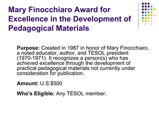 Mary Finocchiaro Award for Excellence in the Development of Pedagogical Materials Purpose:  Created in 1987 in honor of Mary Finocchiaro, a noted educator, author, and TESOL president (1970-1971). It recognizes a person(s) who has achieved excellence through the development of practical pedagogical materials not currently under consideration for publication. Amount:  U.S.$500  Who's Eligible:  Any TESOL member. 