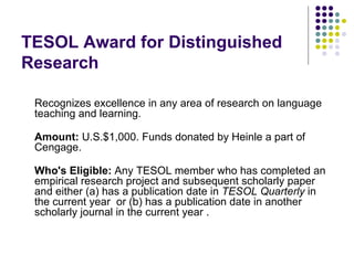 TESOL Award for Distinguished Research  Recognizes excellence in any area of research on language teaching and learning. Amount:  U.S.$1,000. Funds donated by Heinle a part of Cengage. Who's Eligible:  Any TESOL member who has completed an empirical research project and subsequent scholarly paper and either (a) has a publication date in  TESOL Quarterly  in the current year  or (b) has a publication date in another scholarly journal in the current year . 