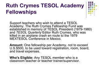 Ruth Crymes TESOL Academy Fellowships Support teachers who wish to attend a TESOL Academy. The Ruth Crymes Fellowship Fund was established in memory of TESOL President (1979-1980) and  TESOL Quarterly  Editor Ruth Crymes, who was killed in an airplane crash en route to the 1979 MEXTESOL Conference in Mexico. Amount:  One fellowship per Academy, not to exceed U.S.$500, to be used toward registration, room, board, and travel expenses. Who's Eligible:  Any TESOL member who is a classroom teacher or teacher trainer/supervisor. 