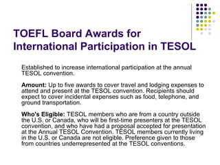 TOEFL Board Awards for International Participation in TESOL Established to increase international participation at the annual TESOL convention. Amount:  Up to five awards to cover travel and lodging expenses to attend and present at the TESOL convention. Recipients should expect to cover incidental expenses such as food, telephone, and ground transportation.  Who's Eligible:  TESOL members who are from a country outside the U.S. or Canada, who will be first-time presenters at the TESOL convention, and who have had a proposal accepted for presentation at the Annual TESOL Convention. TESOL members currently living in the U.S. or Canada are not eligible. Preference given to those from countries underrepresented at the TESOL conventions. 