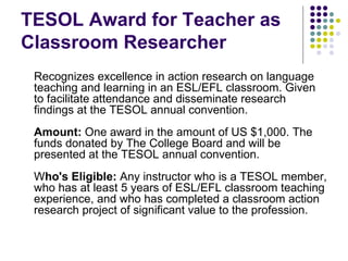 TESOL Award for Teacher as Classroom Researcher Recognizes excellence in action research on language teaching and learning in an ESL/EFL classroom. Given to facilitate attendance and disseminate research findings at the TESOL annual convention. Amount:  One award in the amount of US $1,000. The funds donated by The College Board and will be presented at the TESOL annual convention. W ho's Eligible:  Any instructor who is a TESOL member, who has at least 5 years of ESL/EFL classroom teaching experience, and who has completed a classroom action research project of significant value to the profession. 