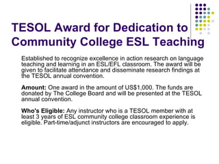 TESOL Award for Dedication to Community College ESL Teaching Established to recognize excellence in action research on language teaching and learning in an ESL/EFL classroom. The award will be given to facilitate attendance and disseminate research findings at the TESOL annual convention. Amount:  One award in the amount of US$1,000. The funds are donated by The College Board and will be presented at the TESOL annual convention. Who's Eligible:  Any instructor who is a TESOL member with at least 3 years of ESL community college classroom experience is eligible. Part-time/adjunct instructors are encouraged to apply.  