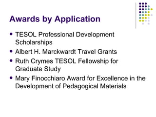 Awards by Application TESOL Professional Development Scholarships Albert H. Marckwardt Travel Grants Ruth Crymes TESOL Fellowship for Graduate Study Mary Finocchiaro Award for Excellence in the Development of Pedagogical Materials 