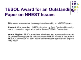 TESOL Award for an Outstanding Paper on NNEST Issues This award was created to recognize scholarship on NNEST issues. Amount:  One award of US$250, donated by East Carolina University, and a convention registration to the Annual TESOL Convention  Who's Eligible:  TESOL members who have had a proposal accepted for presentation (paper or colloquium) on NNEST issues at the Annual TESOL Convention in. Both native and nonnative speakers of English may apply. 