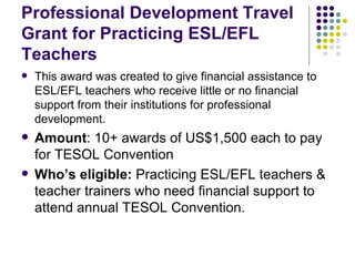 Professional Development Travel Grant for Practicing ESL/EFL Teachers This award was created to give financial assistance to ESL/EFL teachers who receive little or no financial support from their institutions for professional development. Amount : 10+ awards of US$1,500 each to pay for TESOL Convention Who’s eligible:  Practicing ESL/EFL teachers & teacher trainers who need financial support to attend annual TESOL Convention. 