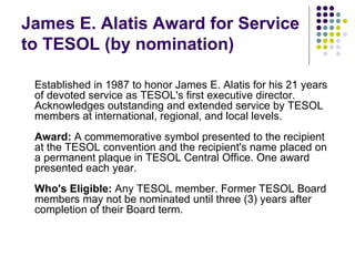 James E. Alatis Award for Service to TESOL (by nomination) Established in 1987 to honor James E. Alatis for his 21 years of devoted service as TESOL's first executive director.  Acknowledges outstanding and extended service by TESOL members at international, regional, and local levels. Award:  A commemorative symbol presented to the recipient at the TESOL convention and the recipient's name placed on a permanent plaque in TESOL Central Office. One award presented each year. Who's Eligible:  Any TESOL member. Former TESOL Board members may not be nominated until three (3) years after completion of their Board term. 