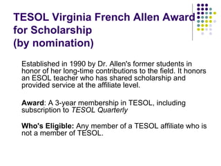 TESOL Virginia French Allen Award for Scholarship  (by nomination) Established in 1990 by Dr. Allen's former students in honor of her long-time contributions to the field. It honors an ESOL teacher who has shared scholarship and provided service at the affiliate level.  Award : A 3-year membership in TESOL, including subscription to  TESOL Quarterly Who's Eligible:  Any member of a TESOL affiliate who is not a member of TESOL. 