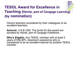 TESOL Award for Excellence in Teaching ( Heinle, part of Cengage Learning) ( by  nomination) Honors teachers considered by their colleagues to be excellent teachers. Amount:  U.S.$1,000. The funds for this award are donated by Heinle, part of Cengage Publishers. Who's Eligible:  Any TESOL member with at least 5 years of ESL/EFL classroom experience who is considered to be an excellent teacher by another TESOL member. 
