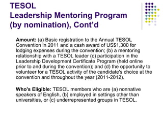 TESOL  Leadership Mentoring Program (by nomination), Cont’d Amount:  (a) Basic registration to the Annual TESOL Convention in 2011 and a cash award of US$1,300 for lodging expenses during the convention; (b) a mentoring relationship with a TESOL leader (c) participation in the Leadership Development Certificate Program (held online prior to and during the convention); and (d) the opportunity to volunteer for a TESOL activity of the candidate's choice at the convention and throughout the year (2011-2012). Who's Eligible:  TESOL members who are (a) nonnative speakers of English, (b) employed in settings other than universities, or (c) underrepresented groups in TESOL. 
