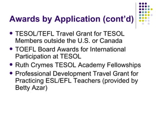 Awards by Application (cont’d) TESOL/TEFL Travel Grant for TESOL Members outside the U.S. or Canada TOEFL Board Awards for International Participation at TESOL Ruth Crymes TESOL Academy Fellowships Professional Development Travel Grant for Practicing ESL/EFL Teachers (provided by Betty Azar) 