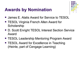 Awards by Nomination James E. Alatis Award for Service to TESOL TESOL Virginia French Allen Award for Scholarship D. Scott Enright TESOL Interest Section Service Award TESOL Leadership Mentoring Program Award TESOL Award for Excellence in Teaching (Heinle, part of Cengage Learning) 