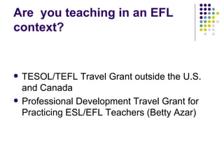 Are  you teaching in an EFL context? TESOL/TEFL Travel Grant outside the U.S. and Canada Professional Development Travel Grant for Practicing ESL/EFL Teachers (Betty Azar) 